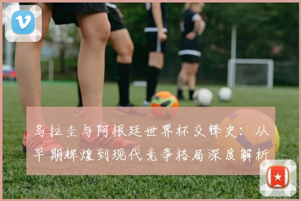 乌拉圭与阿根廷世界杯交锋史：从早期辉煌到现代竞争格局深度解析