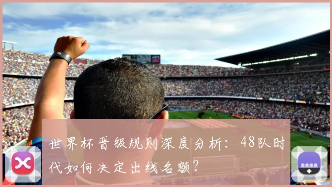 世界杯晋级规则深度分析：48队时代如何决定出线名额？