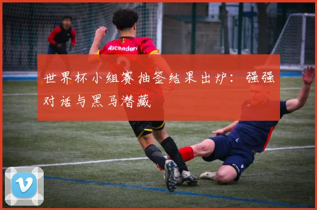 世界杯小组赛抽签结果出炉：强强对话与黑马潜藏